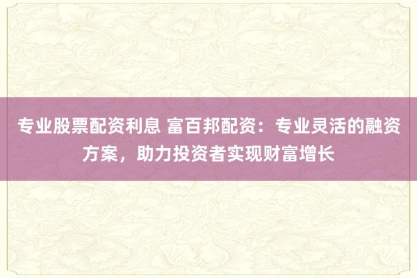 专业股票配资利息 富百邦配资：专业灵活的融资方案，助力投资者实现财富增长