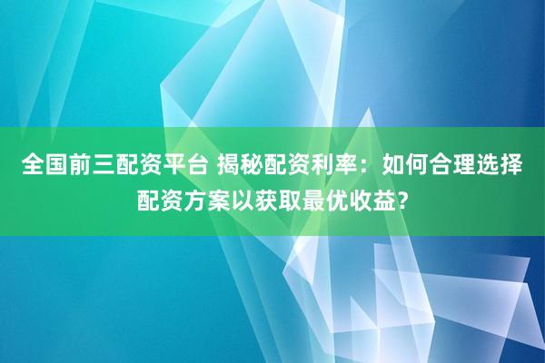 全国前三配资平台 揭秘配资利率：如何合理选择配资方案以获取最优收益？