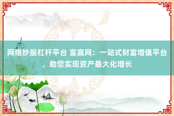 网络炒股杠杆平台 富赢网：一站式财富增值平台，助您实现资产最大化增长