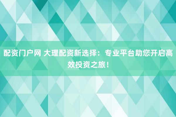 配资门户网 大理配资新选择：专业平台助您开启高效投资之旅！