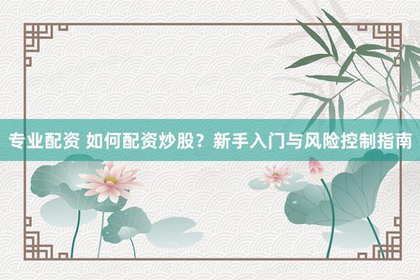专业配资 如何配资炒股？新手入门与风险控制指南