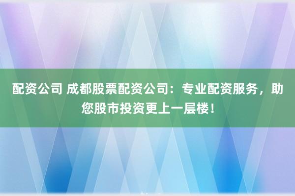 配资公司 成都股票配资公司：专业配资服务，助您股市投资更上一层楼！