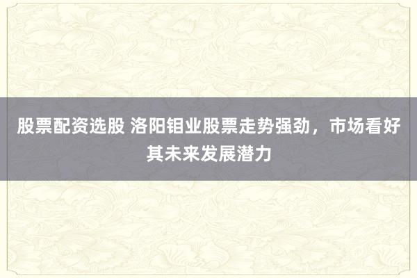 股票配资选股 洛阳钼业股票走势强劲，市场看好其未来发展潜力