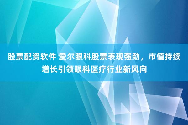 股票配资软件 爱尔眼科股票表现强劲，市值持续增长引领眼科医疗行业新风向