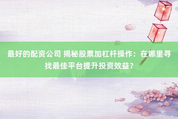 最好的配资公司 揭秘股票加杠杆操作：在哪里寻找最佳平台提升投资效益？