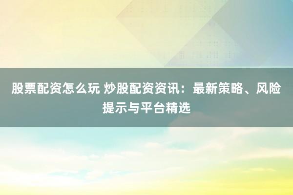 股票配资怎么玩 炒股配资资讯：最新策略、风险提示与平台精选
