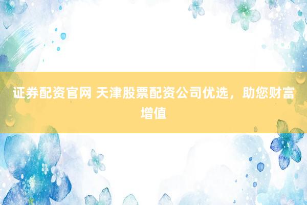 证券配资官网 天津股票配资公司优选，助您财富增值
