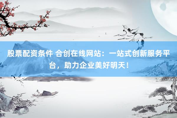 股票配资条件 合创在线网站：一站式创新服务平台，助力企业美好明天！