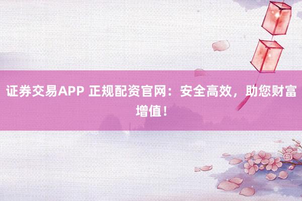 证券交易APP 正规配资官网：安全高效，助您财富增值！
