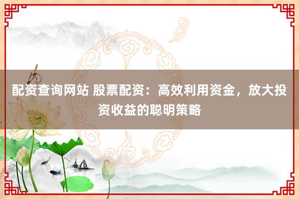 配资查询网站 股票配资：高效利用资金，放大投资收益的聪明策略