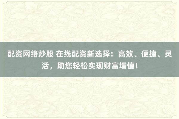 配资网络炒股 在线配资新选择：高效、便捷、灵活，助您轻松实现财富增值！