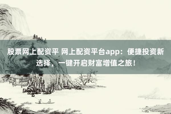 股票网上配资平 网上配资平台app：便捷投资新选择，一键开启财富增值之旅！