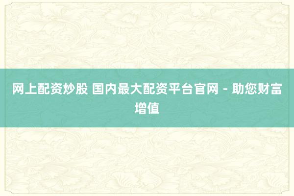网上配资炒股 国内最大配资平台官网 - 助您财富增值