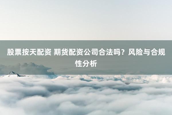 股票按天配资 期货配资公司合法吗？风险与合规性分析