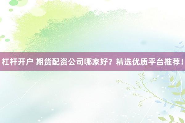 杠杆开户 期货配资公司哪家好？精选优质平台推荐！