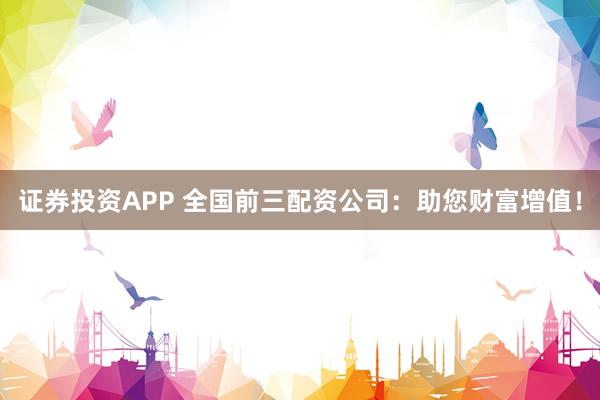 证券投资APP 全国前三配资公司：助您财富增值！