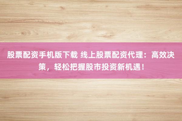 股票配资手机版下载 线上股票配资代理：高效决策，轻松把握股市投资新机遇！