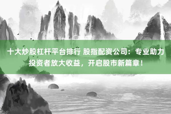 十大炒股杠杆平台排行 股指配资公司：专业助力投资者放大收益，开启股市新篇章！