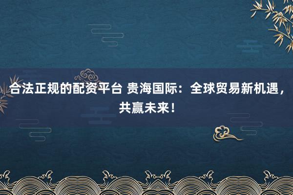 合法正规的配资平台 贵海国际：全球贸易新机遇，共赢未来！