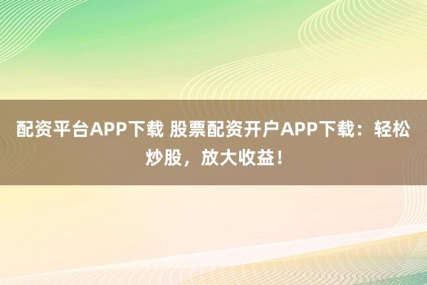 配资平台APP下载 股票配资开户APP下载：轻松炒股，放大收益！