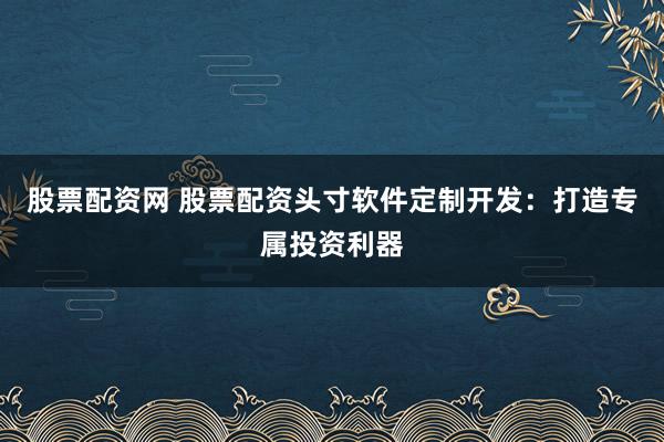 股票配资网 股票配资头寸软件定制开发：打造专属投资利器