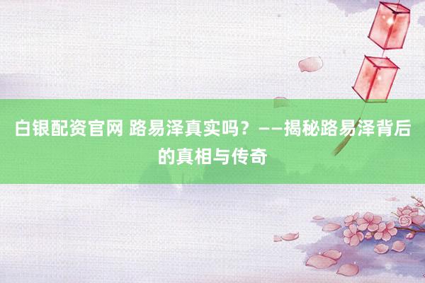 白银配资官网 路易泽真实吗？——揭秘路易泽背后的真相与传奇