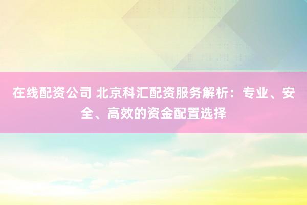 在线配资公司 北京科汇配资服务解析：专业、安全、高效的资金配置选择