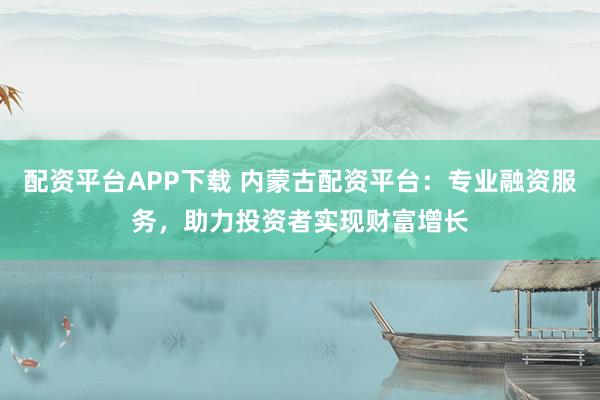 配资平台APP下载 内蒙古配资平台：专业融资服务，助力投资者实现财富增长