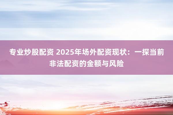 专业炒股配资 2025年场外配资现状：一探当前非法配资的金额与风险