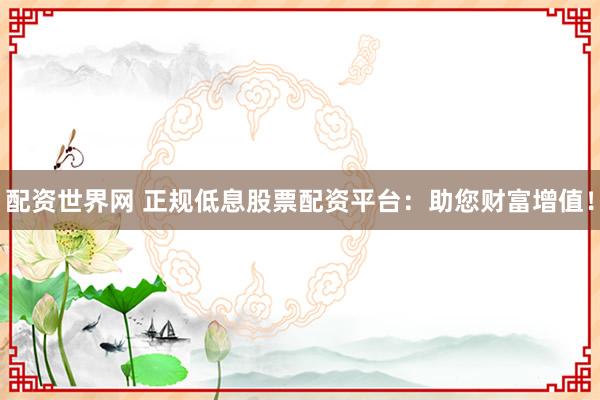 配资世界网 正规低息股票配资平台：助您财富增值！