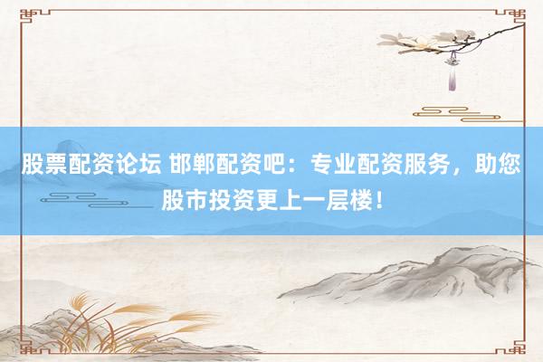 股票配资论坛 邯郸配资吧：专业配资服务，助您股市投资更上一层楼！