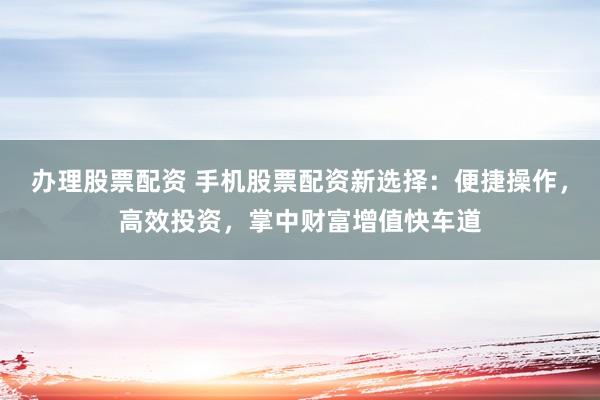 办理股票配资 手机股票配资新选择：便捷操作，高效投资，掌中财富增值快车道