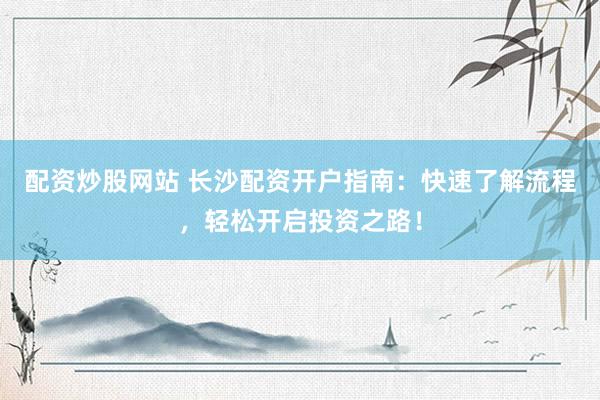 配资炒股网站 长沙配资开户指南：快速了解流程，轻松开启投资之路！