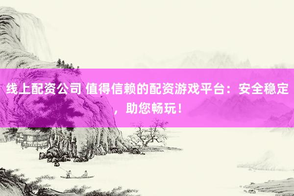 线上配资公司 值得信赖的配资游戏平台：安全稳定，助您畅玩！