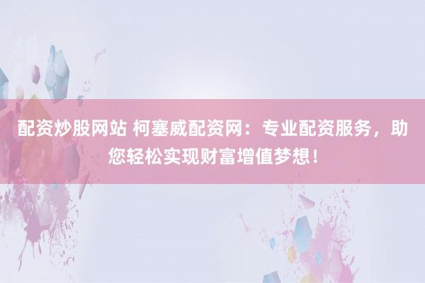 配资炒股网站 柯塞威配资网：专业配资服务，助您轻松实现财富增值梦想！