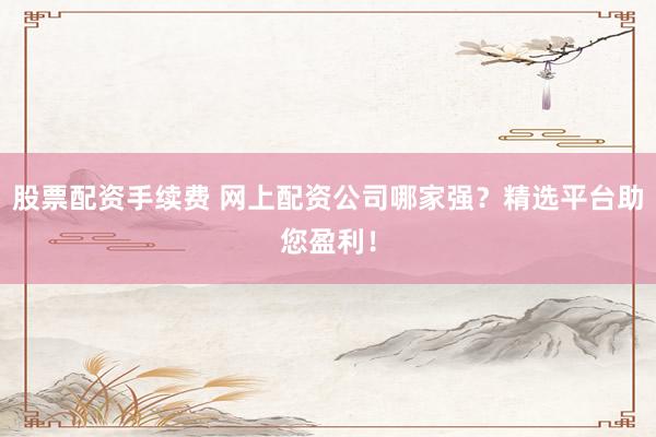 股票配资手续费 网上配资公司哪家强？精选平台助您盈利！