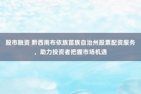 股市融资 黔西南布依族苗族自治州股票配资服务，助力投资者把握市场机遇