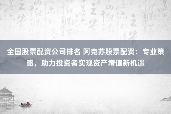 全国股票配资公司排名 阿克苏股票配资：专业策略，助力投资者实现资产增值新机遇