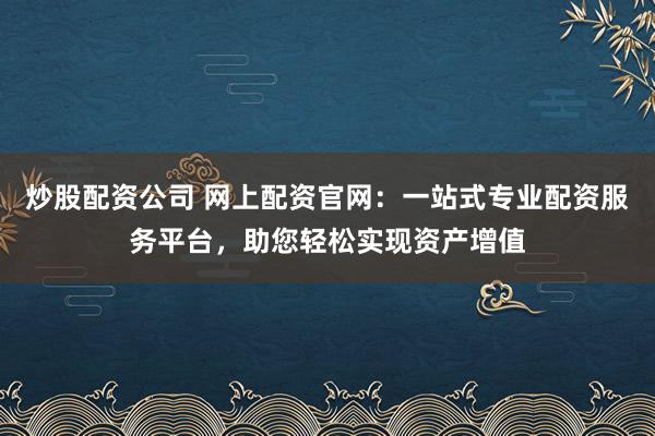炒股配资公司 网上配资官网：一站式专业配资服务平台，助您轻松实现资产增值