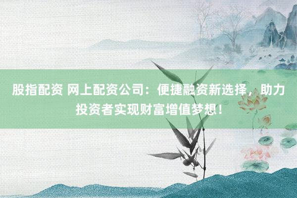 股指配资 网上配资公司：便捷融资新选择，助力投资者实现财富增值梦想！
