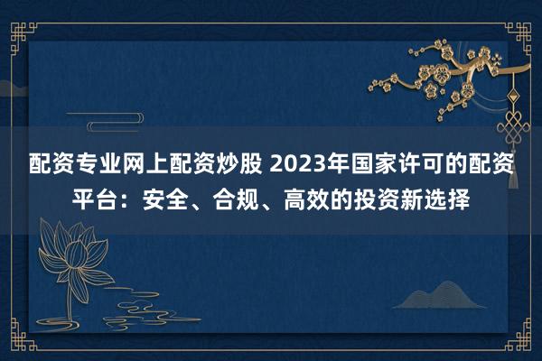 配资专业网上配资炒股 2023年国家许可的配资平台：安全、合规、高效的投资新选择