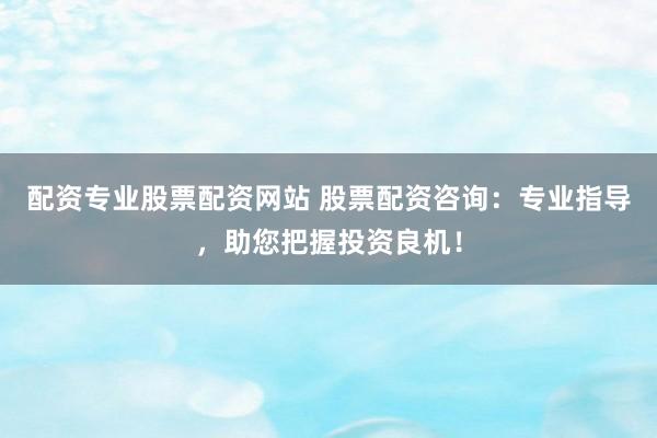 配资专业股票配资网站 股票配资咨询：专业指导，助您把握投资良机！