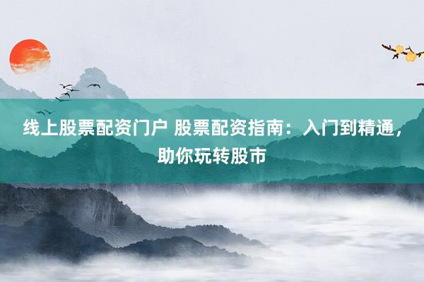 线上股票配资门户 股票配资指南：入门到精通，助你玩转股市