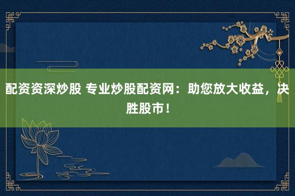 配资资深炒股 专业炒股配资网：助您放大收益，决胜股市！
