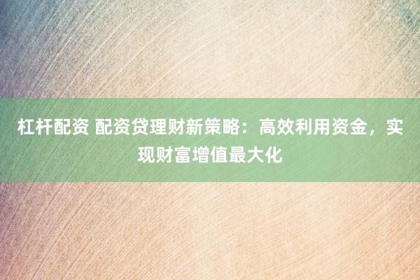 杠杆配资 配资贷理财新策略：高效利用资金，实现财富增值最大化