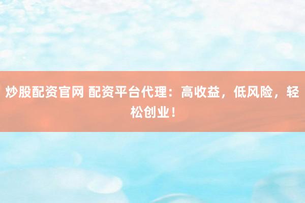 炒股配资官网 配资平台代理：高收益，低风险，轻松创业！