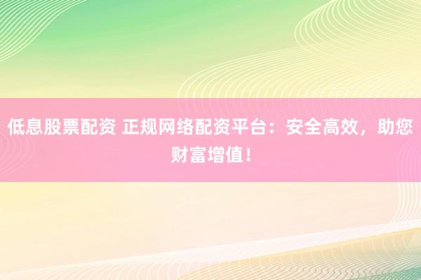 低息股票配资 正规网络配资平台：安全高效，助您财富增值！
