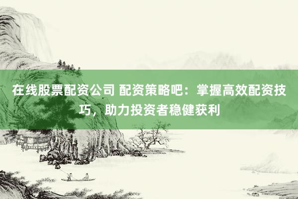 在线股票配资公司 配资策略吧：掌握高效配资技巧，助力投资者稳健获利