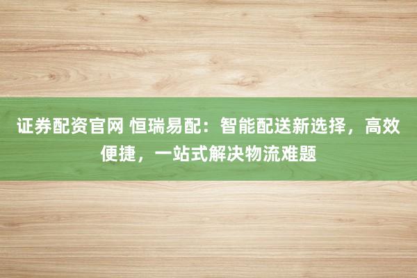 证券配资官网 恒瑞易配：智能配送新选择，高效便捷，一站式解决物流难题