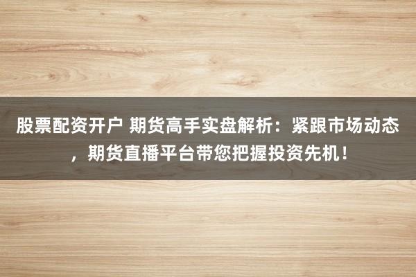 股票配资开户 期货高手实盘解析：紧跟市场动态，期货直播平台带您把握投资先机！